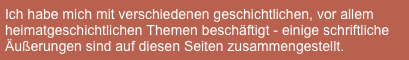 Ich habe mich mit verschiedenen geschichtlichen, vor allem heimatgeschichtlichen Themen beschäftigt - einige schriftliche Äußerungen sind auf diesen Seiten zusammengestellt.