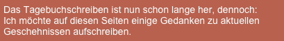 Das Tagebuchschreiben ist nun schon lange her, dennoch: 
Ich möchte auf diesen Seiten einige Gedanken zu aktuellen Geschehnissen aufschreiben.